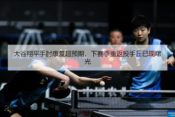 大谷翔平手肘康复超预期，下赛季重返投手丘已现曙光